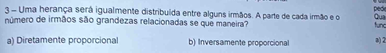 Uma herança será igualmente distribuída entre alguns irmãos. A parte de cada irmão e o pede Qua
número de irmãos são grandezas relacionadas se que maneira? func
a) Diretamente proporcional b) Inversamente proporcional
a) 2