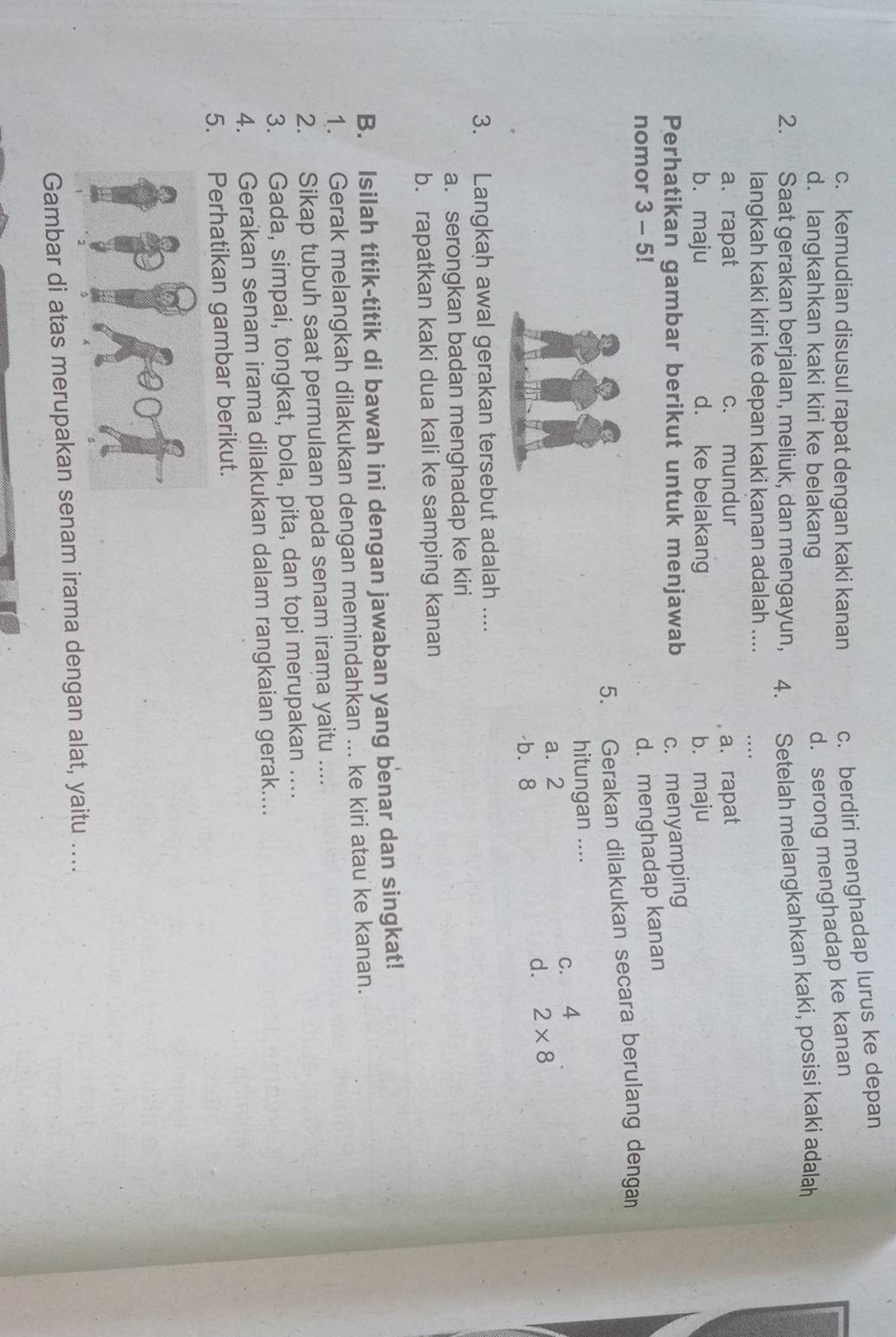 c. kemudian disusul rapat dengan kaki kanan c. berdiri menghadap lurus ke depan
d. langkahkan kaki kiri ke belakang
d. serong menghadap ke kanan
2. Saat gerakan berjalan, meliuk, dan mengayun, a 4. Setelah melangkahkan kaki, posisi kaki adalah
langkah kaki kiri ke depan kaki kanan adalah .... . . .
a. rapat c. mundur a. rapat
b. maju d. ke belakang b. maju
Perhatikan gambar berikut untuk menjawab c. menyamping
nomor 3 - 5!
d. menghadap kanan
5. Gerakan dilakukan secara berulang dengan
hitungan ....
a. 2
C. 4
d. 2* 8
b. 8
3. Langkah awal gerakan tersebut adalah ....
a. serongkan badan menghadap ke kiri
b. rapatkan kaki dua kali ke samping kanan
B. Isilah titik-titik di bawah ini dengan jawaban yang benar dan singkat!
1. Gerak melangkah dilakukan dengan memindahkan ... ke kiri atau ke kanan.
2. Sikap tubuh saat permulaan pada senam irama yaitu ....
3. Gada, simpai, tongkat, bola, pita, dan topi merupakan ....
4. Gerakan senam irama dilakukan dalam rangkaian gerak....
5. Perhatikan gambar berikut.
Gambar di atas merupakan senam irama dengan alat, yaitu ….