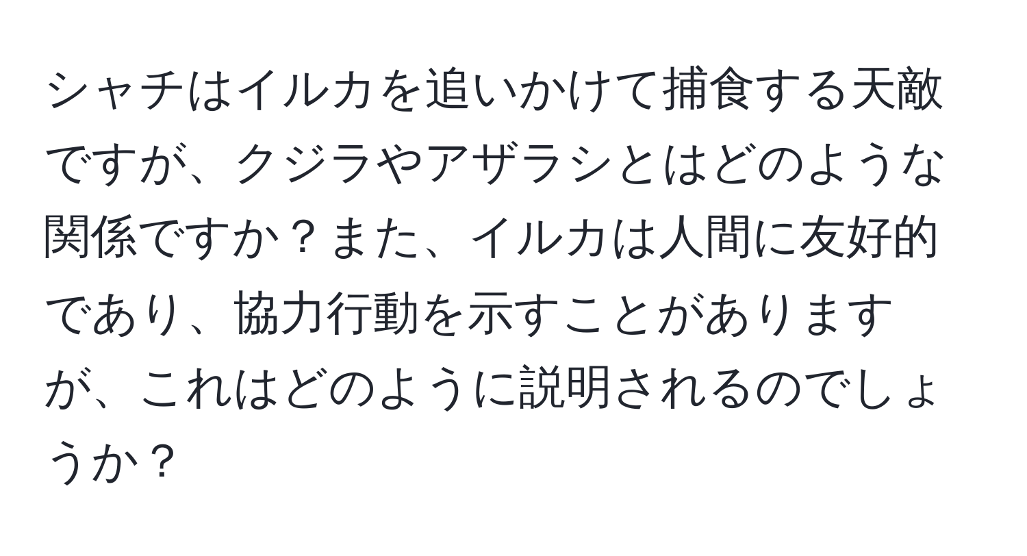 シャチはイルカを追いかけて捕食する天敵ですが、クジラやアザラシとはどのような関係ですか？また、イルカは人間に友好的であり、協力行動を示すことがありますが、これはどのように説明されるのでしょうか？