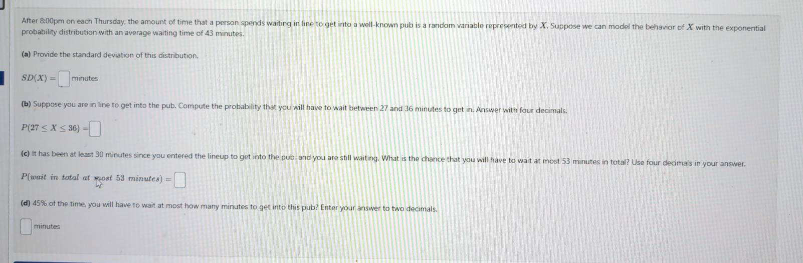 After 8:00pm on each Thursday, the amount of time that a person spends waiting in line to get into a well-known pub is a random variable represented by X. Suppose we can model the behavior of X with the exponential 
probability distribution with an average waiting time of 43 minutes. 
(a) Provide the standard deviation of this distribution.
SD(X)=□ minutes
(b) Suppose you are in line to get into the pub. Compute the probability that you will have to wait between 27 and 36 minutes to get in. Answer with four decimals
P(27≤ X≤ 36)=□
(c) It has been at least 30 minutes since you entered the lineup to get into the pub, and you are still waiting. What is the chance that you will have to wait at most 53 minutes in total? Use four decimals in your answer. 
P(wait in total at most 53 minutes) =□
(d) 45% of the time, you will have to wait at most how many minutes to get into this pub? Enter your answer to two decimals.
minutes