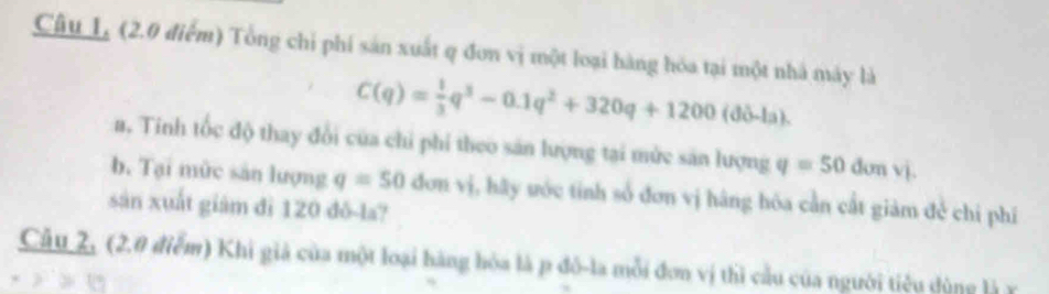 Câu L, (2.0 điểm) Tổng chỉ phí sản xuất q đơn vị một loại hàng hóa tại một nhà máy là
C(q)= 1/3 q^3-0.1q^2+320q+1200(ddelta -la). 
a. Tinh tốc độ thay đổi của chỉ phi theo sản lượng tại mừc sản lượng q=50donvi. 
b. Tại mùc sản lượng q=50 đơn vị, hãy ước tỉnh số đơn vị hãng hóa cần cất giàm đẻ chỉ phí 
sản xuất giám đì 120 đô-la? 
Câu 2, (2.0 điểm) Khi giả của một loại hàng hòa là p đô-la mỗi đơn vị thì cầu của người tiêu dùng là1