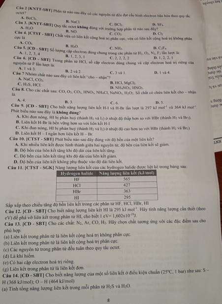 Cầu 2 [KNTT-SBT] Phần tử nào sau đây có các nguyên tử đều đạt cầu hành electron bão hòa theo quy tắc
octet?
A. BeCl_2 B. NaCl C. BCl_3 D. SF⊥
Câu 3. [KNTT-SBT] Quy tắc ociet không đùng với trưởng hợp phần từ nào sau đây?
A. H₂O B. NO C. CO_2 D. Cl_2
cực là Câu 4. |CTST - SBT| Chất vừa có liên kết cộng hoá trị phần cực, vừa có liên kết cộng hoá trị không phân
A. CO_2. B. H_1O
D C_2F_6
Cầu 5. [CD - SBT] Số lượng cặp electron dùng chung trong các phân tử C. NH). H_2,O_2,N_2,F_1 l ần lượt là:
Câu 6. A.1, 2, 3, 4
|CD-SBT| B. 1, 2, 3, 1 C. 2, 2, 2, 2 D.1,2, 2,1
nguyên từ F lần lượt là: A. l và 3. |Trong phân tử HCl, số cặp electron dùng chung và cặp electron hoá trị riêng của
B. 2 và 2.
Câu 7 Nhóm chất nào sau đây có liên kết ''cho - nhận''? C. 3 và 1 D. v≥ 4.
A. NaCl,CO_2 D.
C. H_2S,HCl.
NH_4NO_3,HNO_3. º1 ???
B. HCl,MgCl_2 M 24.50
Câu 8. Cho các chất sau:
là: CO,O_3,CO_2,HNO_3,NH_4Cl,NaNO_3,H_2O_2 Số chất có chứa liên kết cho - nhân
Câu 9. A. 4. B. 3. C. 6 D. 5.
|CD-SBT| | Cho biết năng lượng liên kết H-I
Phát biểu nào sau đây là không đúng? và H-Br lần lượt là 297 kJ 10 a^(-1) và 364kJmol^(-1). s 3uộp luAp 7
A. Khi đun nóng, HI bị phân huý (thành H₂ và l₂) ở nhiệt độ thắp hơn so với HBr (thành H_2 và Br₂).
B. Liên kết H-Br là bên vững hơn so với liên kết H-I
C. Khi đun nông, HI bị phân huỷ (thành H₂ và l₂) ở nhiệt độ cao hơn so với HBr (thành H_2 và Br₁)
D. Liên kết H - 1 ngắn hơn liên kết H-Br
Câu 10. [CTST - SBT] Phát biểu nào sau đây đùng với độ bền của một liên kết?
UNCX
A. Khi nhiều liên kết được hình thành giữa hai nguyên từ, độ bền của liên kết sẽ giảm.
B. Độ bền của liên kết tăng khi độ dài của liên kết tăng.
C. Độ bền của liên kết tăng khi độ dài của liên kết giảm.
D. Độ bến của liên kết không phụ thuộc vào độ dài liên kết.
Câu 11. [CTST - SGK] Năng lượng liên kết của các hydrogen halide được liệt kê trong bảng sau:
Sắp xếp theo chiều tăng độ bền liên kết trong các phân từ HF, HCl, HBr, HI
Câu 12. [CD - SBT] Cho biết năng lượng liên kết HI là 295kJmol^(-1). Hãy tính năng lượng cần thiết (theo
eV) để phá vỡ liên kết trong phân từ HI, cho biết 1 e V=1,602* 10^(-19)J.
Câu 13. [CD - SBT] Cho các chất: N_2,Ar,CO,H_2 2. Hãy chọn chất tương ứng với các đặc điểm sau cho
phù hợp.
(a) Liên kết trong phân tử là liên kết cộng hoá trị không phân cực.
(b) Liên kết trong phân tử là liên kết cộng hoá trị phân cực.
(c) Các nguyên tứ trong phân tứ đều tuân theo quy tắc octet.
(d) Là khí hiểm,
(e) Có hai cặp electron hoá trị riêng.
(g) Liên kết trong phân tử là liên kết đơn.
Câu 14. [CD - SBT] Cho biết năng lượng của một số liên kết ở điều kiện chuẩn (25°C , I bar) như sau: S -
H (368 kJ/mol); O-H (464 kJ/mol)
(a) Tính tổng năng lượng liên kết trong mỗi phân từ H_2S và H_2O.
8