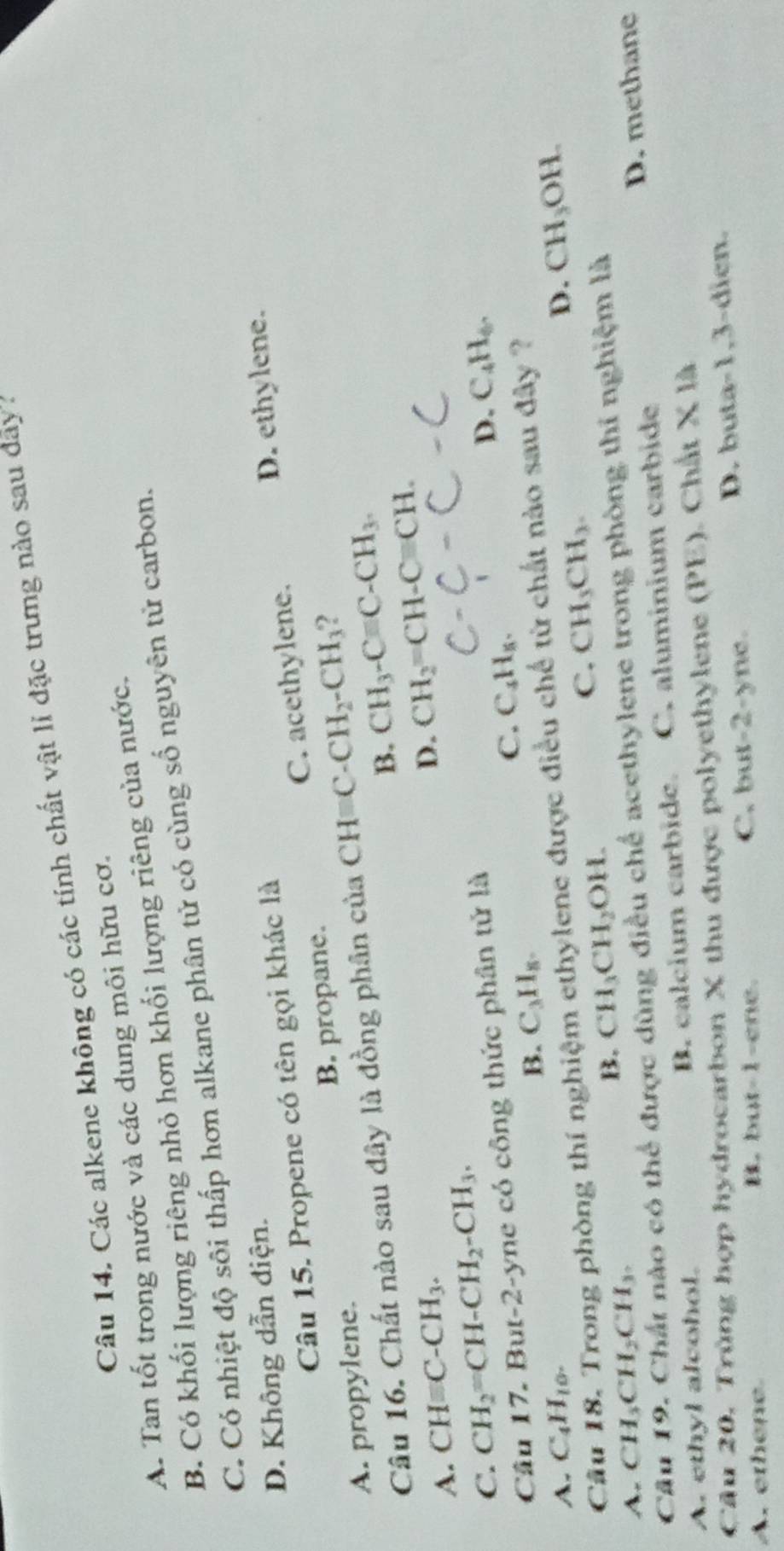 Các alkene không có các tính chất vật lỉ đặc trưng nào sau đãy a
A. Tan tốt trong nước và các dung môi hữu cơ.
B. Có khối lượng riêng nhỏ hơn khối lượng riêng của nước.
C. Có nhiệt độ sôi thấp hơn alkane phân tử có cùng số nguyên tử carbon.
D. Không dẫn điện.
Câu 15. Propene có tên gọi khác là
A. propylene. B. propane. C. acethylene. D. ethylene.
Câu 16. Chất nào sau dây là đồng phân của CH C- CH_2-CH_3 2
B. CH_3-Cequiv C-CH_3.
A. CHequiv C-CH_3.
D. CH_2=CH-Cequiv CH.
C. CH_2=CH-CH_2-CH_3. C_4H_6.
Câu 17. But-2-yne có công thức phân tử là
D.
C. C_4H_5.
B. C_3H_8.
A. C_4H_10. D. CH_3OH.
Câu 18. Trong phòng thí nghiệm ethylene được điều chế từ chất nào sau đây ?
A. CH_3CH_2CH_3.
B. CH_3CH_2OH.
C. CH_3CH_3.
Cả
ó có thể được dùng điều chế acethylene trong phòng thí nghiệm là
A. ethyl alcohol. B. calcium carbide. C. aluminium carbide D. methane
Câu 20. Trùng hợp hydrocarbon X thu được polyethylene (PE). Chất * 1A
A. ethene. B. but-1-ene. C. but-2-ync. D. buta-1,3-dien.