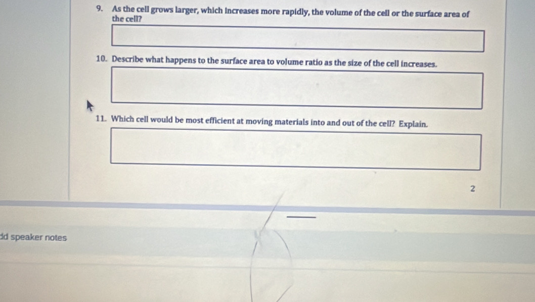 As the cell grows larger, which increases more rapidly, the volume of the cell or the surface area of 
the cell? 
10. Describe what happens to the surface area to volume ratio as the size of the cell increases. 
11. Which cell would be most efficient at moving materials into and out of the cell? Explain. 
2 
dd speaker notes