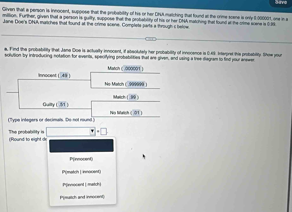 Save
Given that a person is innocent, suppose that the probability of his or her DNA matching that found at the crime scene is only 0.000001, one in a
million. Further, given that a person is guilty, suppose that the probability of his or her DNA matching that found at the crime scene is 0.99.
Jane Doe's DNA matches that found at the crime scene. Complete parts a through c below.
a. Find the probability that Jane Doe is actually innocent, if absolutely her probability of innocence is 0.49. Interpret this probability. Show your
solution by introducing notation for events, specifying probabilities that are given, and using a tree diagram to find your answer.
Match ( .000001 )
Innocent ( .49 )
No Match ( . 999999 )
Match ( .99 )
Guilty ( .51 )
No Match ( .01 )
(Type integers or decimals. Do not round.)
The probability is □ =□. 
(Round to eight de
P(innocent)
P(match | innocent)
P(innocent | match)
P(match and innocent)