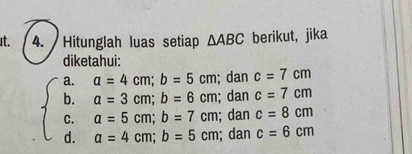 It. 4. Hitunglah luas setiap △ ABC berikut, jika 
diketahui: 
a. a=4cm; b=5cm; dan c=7cm
b. beginarrayr a=3cm; b=6cm a=5cm; b=7cmendarray; dan c=7cm
C. 
; dan c=8cm
d. a=4cm; b=5cm; dan c=6cm