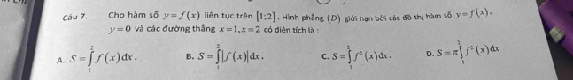 Cho hàm số y=f(x) liên tục trên [1;2]. Hình phẳng (D) giới hạn bởi các đồ thị hàm số y=f(x),
y=0 và các đường thắng x=1, x=2 có diện tích là :
A. S=∈tlimits _1^(2f(x)dx. B. S=∈tlimits _1^2|f(x)|dx. C. S=∈tlimits _1^2f^2)(x)dx. D. S=π ∈tlimits _1^(2f^2)(x)dx