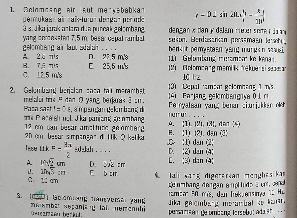 Gelombang air laut menyebabkan
permukaan air naik-turun dengan periode
y=0,1sin 20π (t- x/10 )
3 s. Jika jarak antara dua puncak gelombang dengan x dan y dalam meter serta t dalam
yang berdekatan 7,5 m; besar cepat rambat sekon. Berdasarkan persamaan tersebut,
gelombang air laut adalah . . . . berikut pernyataan yang mungkin sesuai.
A. 2,5 m/s D. 22,5 m/s (1) Gelombang merambat ke kanan.
B. 7,5 m/s E. 25,5 m/s (2) Gelombang memiliki frekuensi sebesar
C. 12,5 m/s 10 Hz.
2. Gelombang berjalan pada tali merambat (3) Cepat rambat gelombang 1 m/s.
melalui titik P dan Q yang berjarak 8 cm. (4) Panjang gelombangnya 0,1 m.
Pernyataan yang benar ditunjukkan oleh
Pada saat t=0 S , simpangan gelombang di nomor . . . .
titik P adalah nol. Jika panjang gelombang A. (1), (2), (3), dan (4)
12 cm dan besar amplitudo gelombang B. (1), (2), dan (3)
20 cm, besar simpangan di titik Q ketika C (1) dan (2)
fase titik P= 3π /2  adalah . . . . D. (2) dan (4)
A. 10sqrt(2)cm D. 5sqrt(2)cm
E. (3) dan (4)
B. 10sqrt(3)cm E. 5 cm
4. Tali yang digetarkan menghasilkan
C. 10 cm
gelombang dengan amplitudo 5 cm, cepat
rambat 50 m/s, dan frekuensinya 10 Hz.
3. (LOG) Gelombang transversal yang Jika gelombang merambat ke kanan,
merambat sepanjang tali memenuhi persamaan gelombang tersebut adalah . . . .
persamaan berikut: