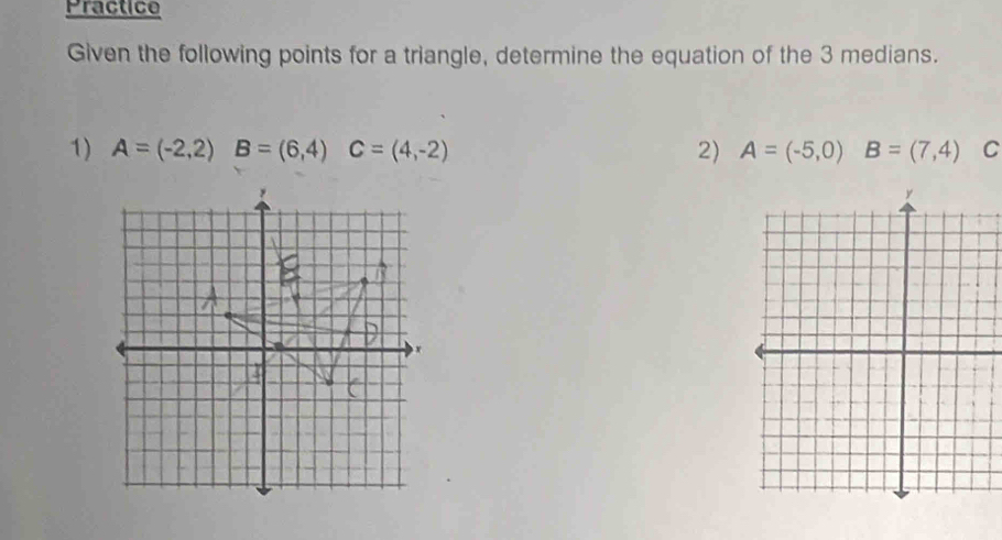 Practice 
Given the following points for a triangle, determine the equation of the 3 medians. 
1) A=(-2,2) B=(6,4) C=(4,-2) 2) A=(-5,0) B=(7,4) C
,
x