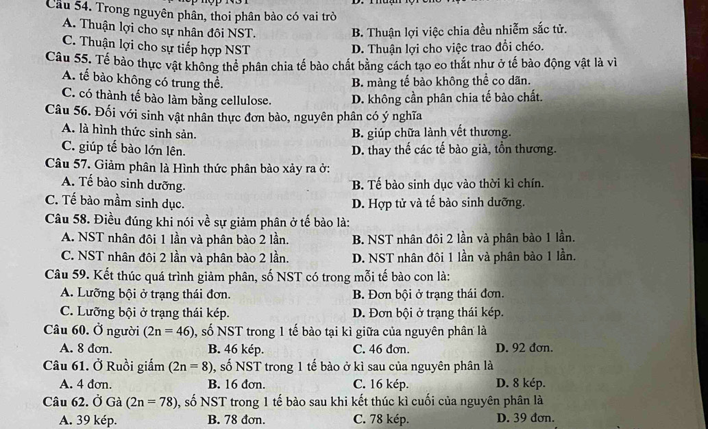 Cầu 54. Trong nguyên phân, thoi phân bào có vai trò
A. Thuận lợi cho sự nhân đôi NST. B. Thuận lợi việc chia đều nhiễm sắc tử.
C. Thuận lợi cho sự tiếp hợp NST D. Thuận lợi cho việc trao đổi chéo.
Câu 55. Tế bào thực vật không thể phân chia tế bào chất bằng cách tạo eo thắt như ở tế bào động vật là vì
A. tế bào không có trung thể. B. màng tế bào không thể co dãn.
C. có thành tế bào làm bằng cellulose.
D. không cần phân chia tế bào chất.
Câu 56. Đối với sinh vật nhân thực đơn bào, nguyên phân có ý nghĩa
A. là hình thức sinh sản. B. giúp chữa lành vết thương.
C. giúp tế bào lớn lên. D. thay thế các tế bào già, tồn thương.
Câu 57. Giảm phân là Hình thức phân bào xảy ra ở:
A. Tế bào sinh dưỡng. B. Tế bào sinh dục vào thời kì chín.
C. Tế bào mầm sinh dục. D. Hợp tử và tế bào sinh dưỡng.
Câu 58. Điều đúng khi nói về sự giảm phân ở tế bào là:
A. NST nhân đôi 1 lần và phân bào 2 lần. B. NST nhân đôi 2 lần và phân bào 1 lần.
C. NST nhân đôi 2 lần và phân bào 2 lần. D. NST nhân đôi 1 lần và phân bào 1 lần.
Câu 59. Kết thúc quá trình giảm phân, số NST có trong mỗi tế bào con là:
A. Lưỡng bội ở trạng thái đơn. B. Đơn bội ở trạng thái đơn.
C. Lưỡng bội ở trạng thái kép. D. Đơn bội ở trạng thái kép.
Câu 60. Ở người (2n=46) 0, số NST trong 1 tế bào tại kì giữa của nguyên phân là
A. 8 đơn. B. 46 kép. C. 46 đơn. D. 92 đơn.
Câu 61. Ở Ruồi giấm (2n=8) 0, số NST trong 1 tế bào ở kì sau của nguyên phân là
A. 4 đơn. B. 16 đơn. C. 16 kép. D. 8 kép.
Câu 62. Ở Gà (2n=78) 0, số NST trong 1 tế bào sau khi kết thúc kì cuối của nguyên phân là
A. 39 kép. B. 78 đơn. C. 78 kép. D. 39 đơn.