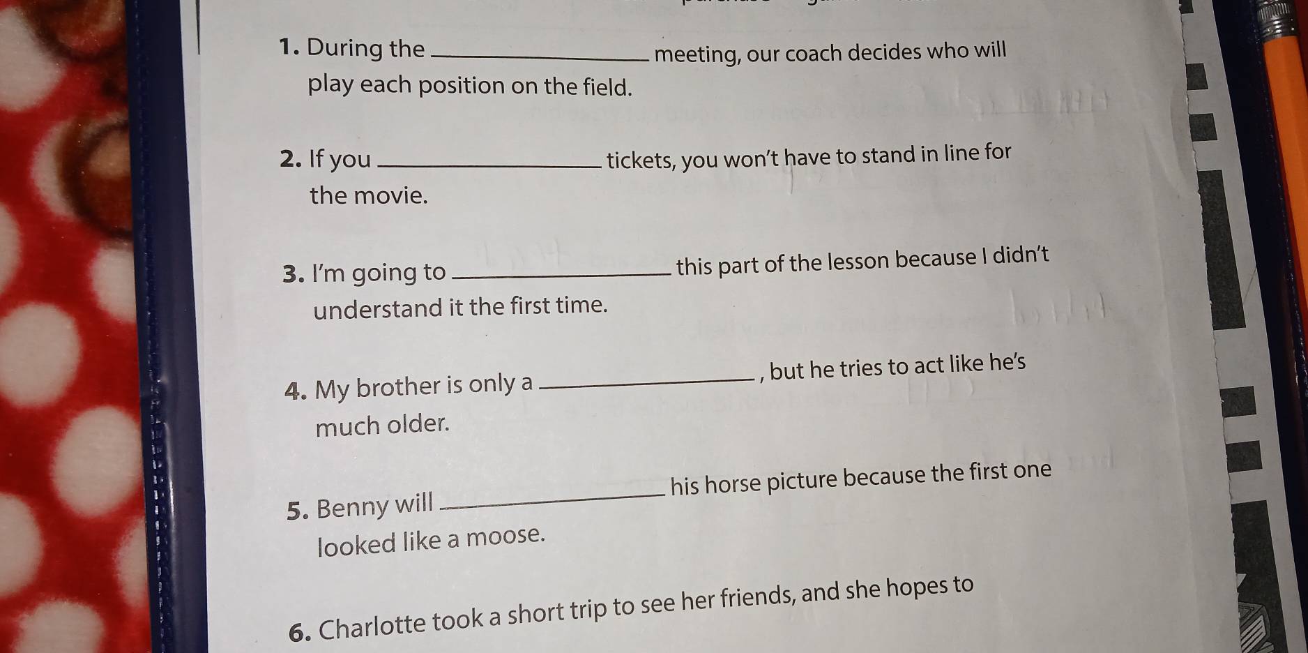 During the_ 
meeting, our coach decides who will 
play each position on the field. 
2. If you _tickets, you won’t have to stand in line for 
the movie. 
3. I'm going to_ this part of the lesson because I didn't 
understand it the first time. 
4. My brother is only a _, but he tries to act like he's 
much older. 
5. Benny will _his horse picture because the first one 
looked like a moose. 
6. Charlotte took a short trip to see her friends, and she hopes to