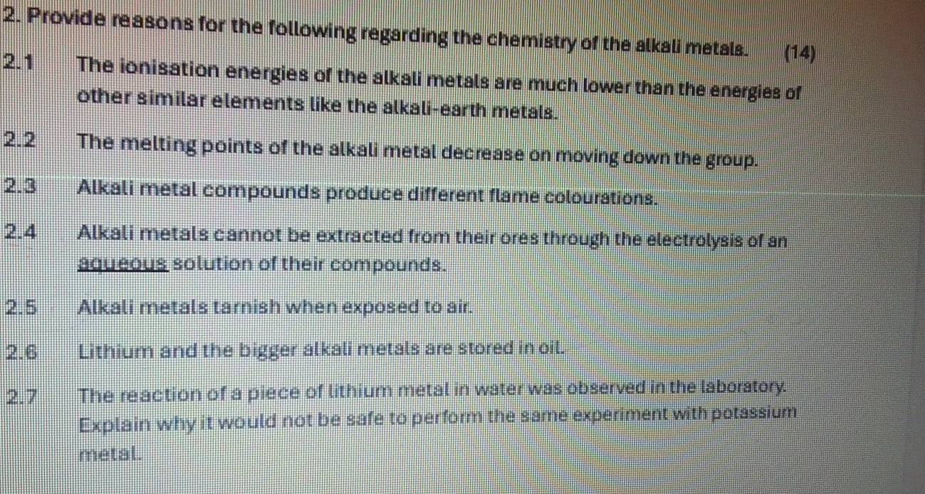 Provide reasons for the following regarding the chemistry of the alkali metals. (14) 
2.1 The ionisation energies of the alkali metals are much lower than the energies of 
other similar elements like the alkali-earth metals. 
2.2 The melting points of the alkali metal decrease on moving down the group. 
2.3 Alkali metal compounds produce different flame colourations. 
2. 4 Alkali metals cannot be extracted from their ores through the electrolysis of an 
aqueous solution of their compounds. 
2. 5 Alkali metals tarnish when exposed to air. 
2.6 Lithium and the bigger alkali metals are stored in oil. 
2.7 The reaction of a piece of lithium metal in water was observed in the laboratory. 
Explain why it would not be safe to perform the same experiment with potassium 
metal.