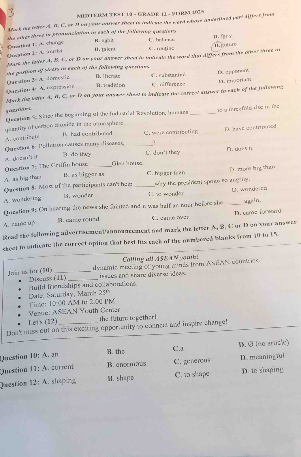 MIDTERM TEST 10 - GRADE 12 - FORM 2025
Mark the letter A, B, C, or D on your answer sheet to indicate the word whose underlined part differs from
the other three in pronunciation in each of the following questions.
B. habit C. balance D. fatty
Question 1: A. change
B. talent C. routine D. future
Question 2: A. tourist
Mark the letter A, B, C, or D on your answer sheet to indicate the word that differs from the other three in
the position of stress in each of the following questions.
Question 3: A. domestic B. literate C. substantial
D. opponent
D. important
Question 4: A. expression B. tradition C. difference
Mark the letter A, B, C, or D on your answer sheet to indicate the correct answer to each of the following
questions.
Question 5: Since the beginning of the Industrial Revolution, humans _to a threefold rise in the
quantity of carbon dioxide in the atmosphere.
B. had contributed C. were contributing D. have contributed
A. contribute
Question 6: Pollution causes many diseases, _?
C. don’t they
A. doesn’t it B. do they D. docs it
Question 7: The Griffin house_ Glen house.
A. as big than B. as bigger as C. bigger than D. more big than
Question 8: Most of the participants can't help _why the president spoke so angrily.
D. wondered
A. wondering B. wonder C. to wonder
Question 9: On hearing the news she fainted and it was half an hour before she_ again.
A. came up B. came round C. came over D. came forward
Read the following advertisement/announcement and mark the letter A, B, C or D on your answer
sheet to indicate the correct option that best fits each of the numbered blanks from 10 to 15.
Calling all ASEAN youth!
Join us for (10) _dynamic meeting of young minds from ASEAN countrics.
Discuss (11)_ issues and share diverse ideas.
Build friendships and collaborations.
Date: Saturday, March 25^(th)
Time: 10:00 AM to 2:00 PM
Venue: ASE. AN Youth Center
Let's (12) the future together!
Don't miss out on this exciting opportunity to connect and inspire change!
C.a
Question 10:A. an B. the D. Ø (no article)
Question 11:A. current C. generous D. meaningful
B. cnormous
C. to shape D. to shaping
Question 12:A. shaping B. shape