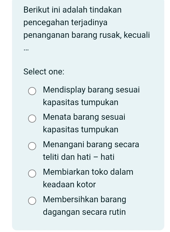 Berikut ini adalah tindakan
pencegahan terjadinya
penanganan barang rusak, kecuali
…
Select one:
Mendisplay barang sesuai
kapasitas tumpukan
Menata barang sesuai
kapasitas tumpukan
Menangani barang secara
teliti dan hati - hati
Membiarkan toko dalam
keadaan kotor
Membersihkan barang
dagangan secara rutin