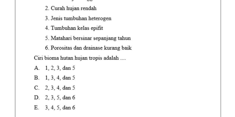 Curah hujan rendah
3. Jenis tumbuhan heterogen
4. Tumbuhan kelas epifit
5. Matahari bersinar sepanjang tahun
6. Porositas dan drainase kurang baik
Ciri bioma hutan hujan tropis adalah ....
A. 1, 2, 3, dan 5
B. 1, 3, 4, dan 5
C. 2, 3, 4, dan 5
D. 2, 3, 5, dan 6
E. 3, 4, 5, dan 6