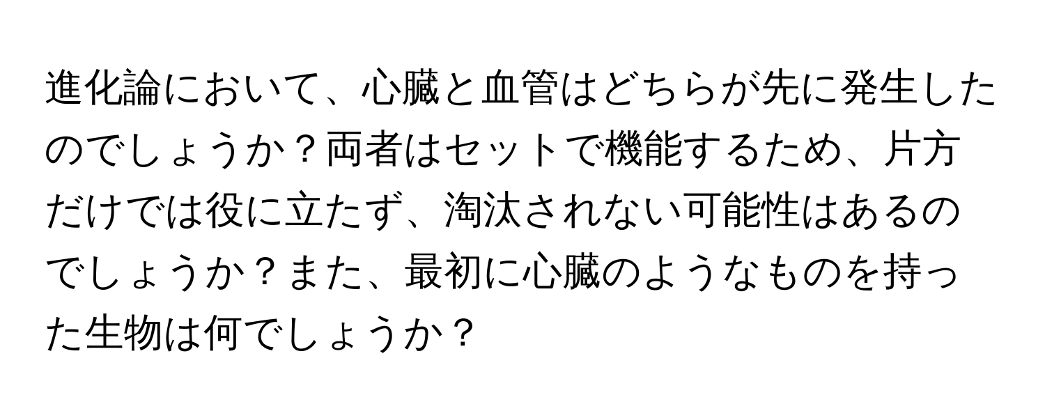 進化論において、心臓と血管はどちらが先に発生したのでしょうか？両者はセットで機能するため、片方だけでは役に立たず、淘汰されない可能性はあるのでしょうか？また、最初に心臓のようなものを持った生物は何でしょうか？