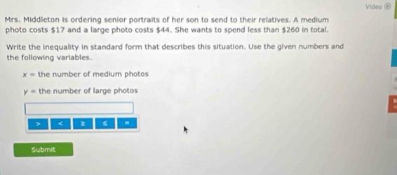 Video 
Mrs. Middleton is ordering senior portraits of her son to send to their relatives. A medium 
photo costs $17 and a large photo costs $44. She wants to spend less than $260 in total. 
Write the inequality in standard form that describes this situation. Use the given numbers and 
the following variables.
x= the number of medium photos
y= the number of large photos 
> < 2</tex> s . 
Submit