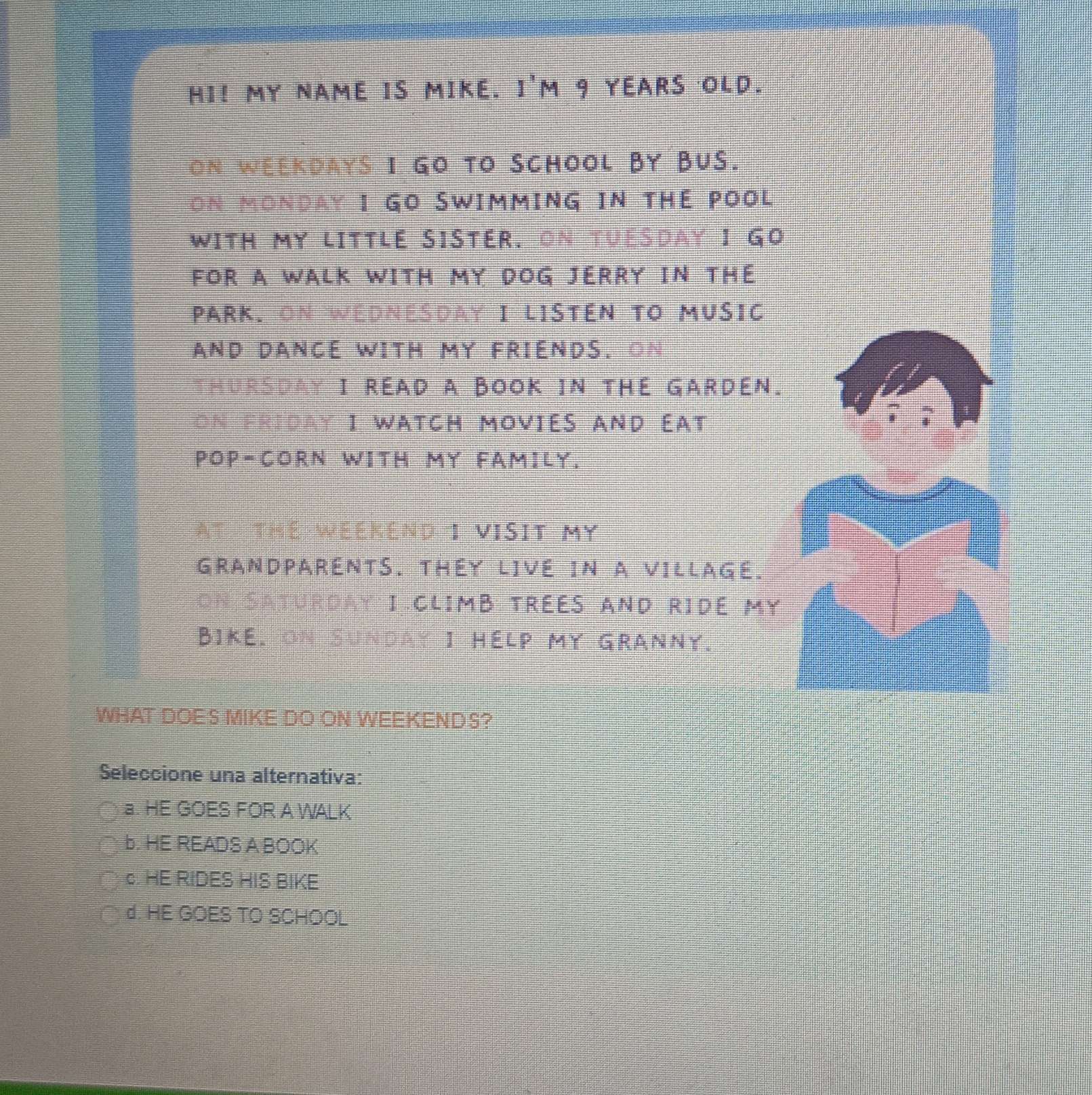 HI! MY NAME IS MIKE. 1'1 m 9 YEARS OLD.
ON WEEKDAYS I GO TO SCHOOL BY BUS.
ON MONDAY I GO SWIMMING IN THE POOL
WITH MY LITTLE SISTER. ON TUESDAY I GO
FOR A WALK WITH MY DOG JERRY IN THE
PARK. On WEDNESDaY I LISTEN TO MUsiC
AND DANCE WITH MY FRIENDS. ON
THURSDAY I READ A BOOK IN THE GARDEN.
on friday I watch moviés and éat
POP-CORN WITH MY FAMILY.
AT THE WEEKEND 1 VISIT MY
GRANDPARENTS. THEY LIVE IN A VILLAGE.
on Saturday I climB trées and ridé my
Bike, on Sunday I Help my Granny.
WHAT DOES MIKE DO ON WEEKENDS?
Seleccione una alternativa:
a. HE GOES FOR A WALK
b. HE READS A BOOK
c. HE RIDES HIS BIKE
d. HE GOES TO SCHOOL