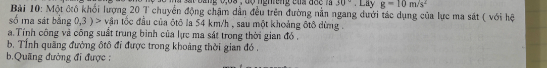 Sát bằng 0,68 , độ ngmeng của độc là 30°. Lây g=10m/s^2
Bài 10: Một ốtô khối lượng 20 T chuyển động chậm dần đều trên đường nằn ngang dưới tác dụng của lực ma sát ( với hệ 
số ma sát bằng 0,3 ) > vận tốc đầu của ôtô la 54 km/h , sau một khoảng ôtô dừng . 
a.Tính công và công suất trung bình của lực ma sát trong thời gian đó . 
b. TÍnh quãng đường ôtô đi được trong khoảng thời gian đó . 
b.Quãng đường đi được :