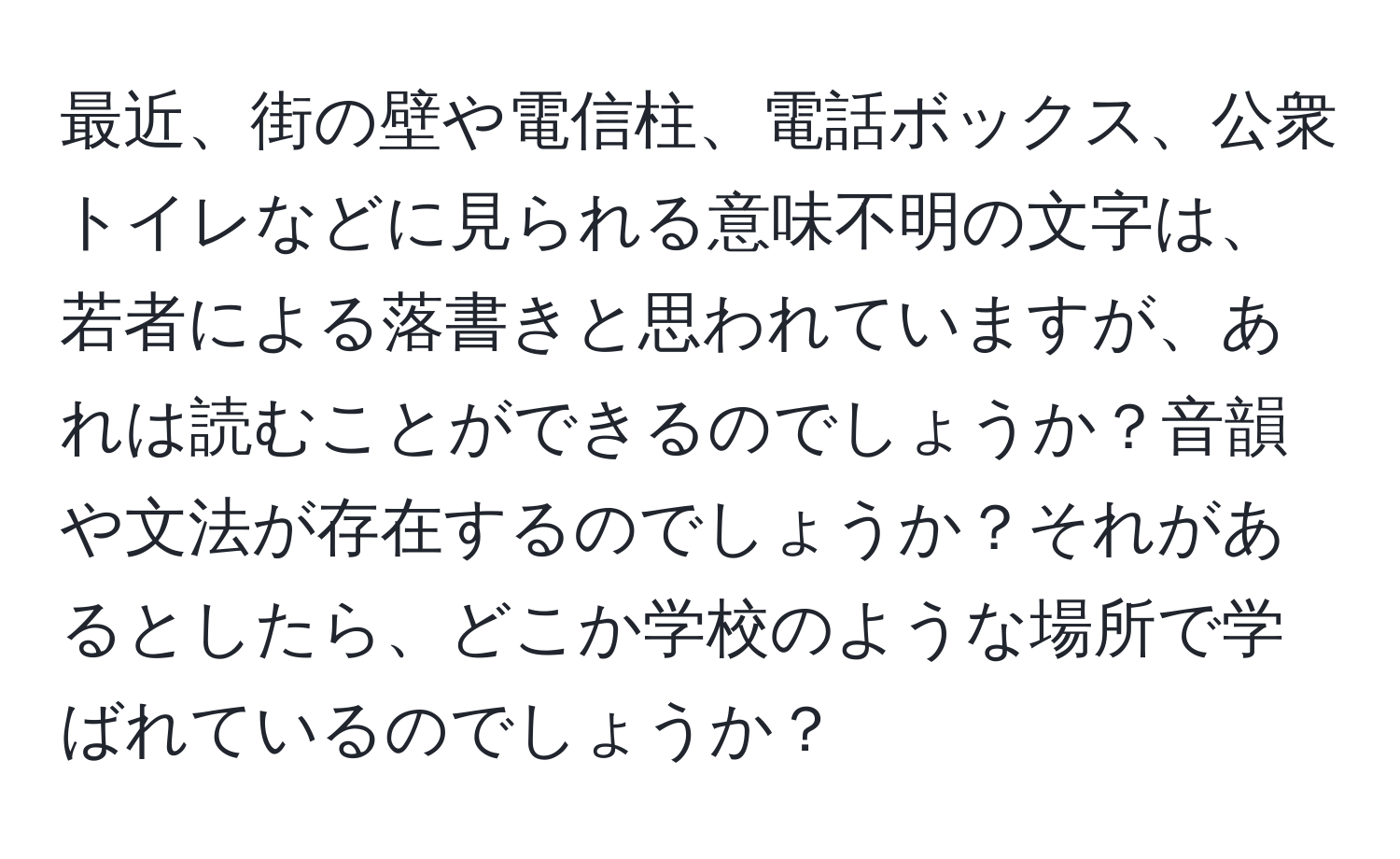 最近、街の壁や電信柱、電話ボックス、公衆トイレなどに見られる意味不明の文字は、若者による落書きと思われていますが、あれは読むことができるのでしょうか？音韻や文法が存在するのでしょうか？それがあるとしたら、どこか学校のような場所で学ばれているのでしょうか？