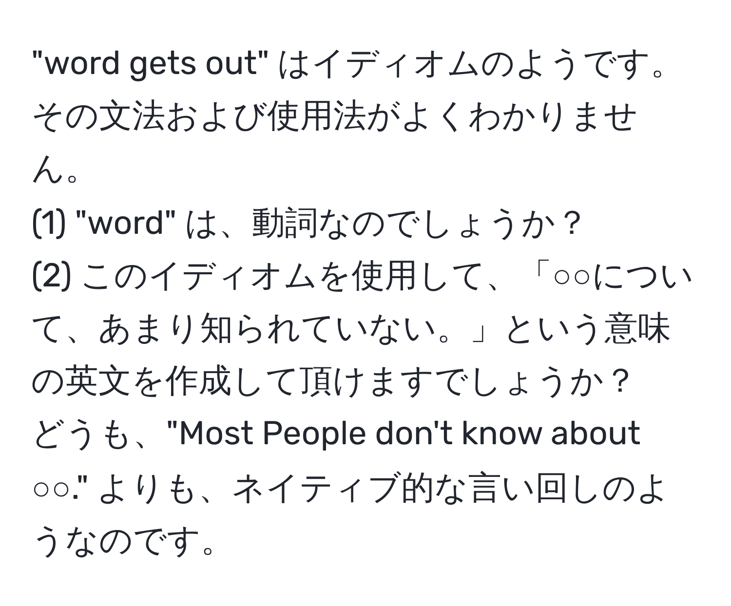 "word gets out" はイディオムのようです。  
その文法および使用法がよくわかりません。  
(1) "word" は、動詞なのでしょうか？  
(2) このイディオムを使用して、「○○について、あまり知られていない。」という意味の英文を作成して頂けますでしょうか？  
どうも、"Most People don't know about ○○." よりも、ネイティブ的な言い回しのようなのです。