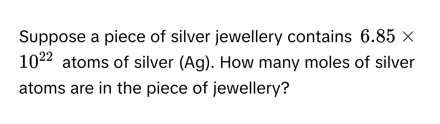 Suppose a piece of silver jewellery contains $6.85 * 10^(22)$ atoms of silver (Ag). How many moles of silver atoms are in the piece of jewellery?