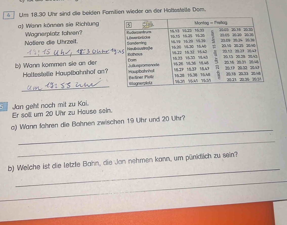 Um 18.30 Uhr sind die beiden Familien wieder an der Haltestelle Dom. 
a) Wann können sie Richtung 
Wagnerplatz fahren? 
Notiere die Uhrzeit. 
_ 
b) Wann kommen sie an der 
Haltestelle Hauptbahnhof an? 
_ 
5 Jan geht noch mit zu Kai. 
Er soll um 20 Uhr zu Hause sein. 
_ 
a) Wann fahren die Bahnen zwischen 19 Uhr und 20 Uhr? 
_ 
_ 
b) Welche ist die letzte Bahn, die Jan nehmen kann, um pünktlich zu sein? 
_