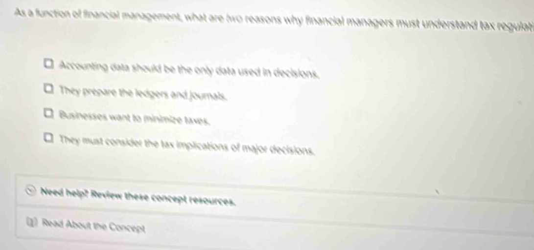 As a function of financial management, what are (wo reasons why financial managers must understand tax regulati
Accounting data should be the only data used in decisions.
. They prepare the ledgers and journals.
Businesses want to minimize taxes.
. They must consider the tax implications of major decisions.
Need help? Review these concept resources.
(1] Read About the Concept