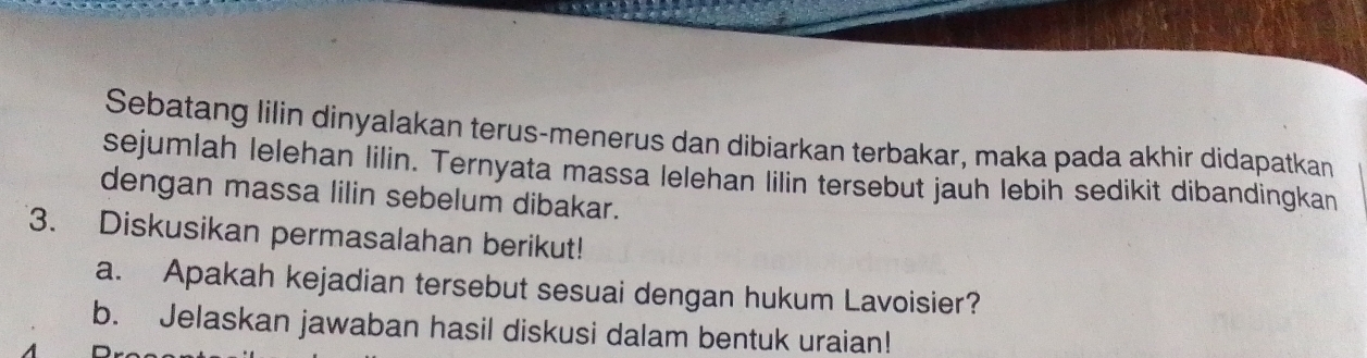 Sebatang lilin dinyalakan terus-menerus dan dibiarkan terbakar, maka pada akhir didapatkan 
sejumlah lelehan lilin. Ternyata massa lelehan lilin tersebut jauh lebih sedikit dibandingkan 
dengan massa lilin sebelum dibakar. 
3. Diskusikan permasalahan berikut! 
a. Apakah kejadian tersebut sesuai dengan hukum Lavoisier? 
b. Jelaskan jawaban hasil diskusi dalam bentuk uraian!