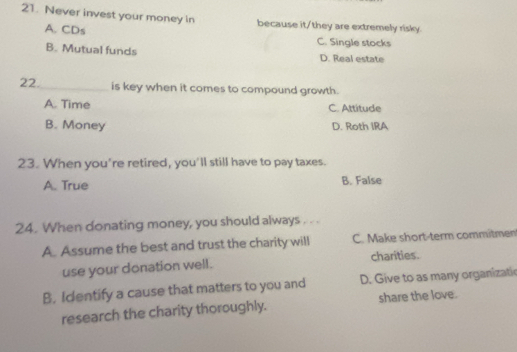 Never invest your money in because it/they are extremely risky.
A. CDs C. Single stocks
B. Mutual funds D. Real estate
22._ is key when it comes to compound growth.
A. Time C. Attitude
B. Money D. Roth IRA
23. When you're retired, you'll still have to pay taxes.
A. True B. False
24. When donating money, you should always . . .
A. Assume the best and trust the charity will C. Make short-term commitmen
use your donation well. charities.
B. Icentify a cause that matters to you and D. Give to as many organizatic
research the charity thoroughly. share the love.