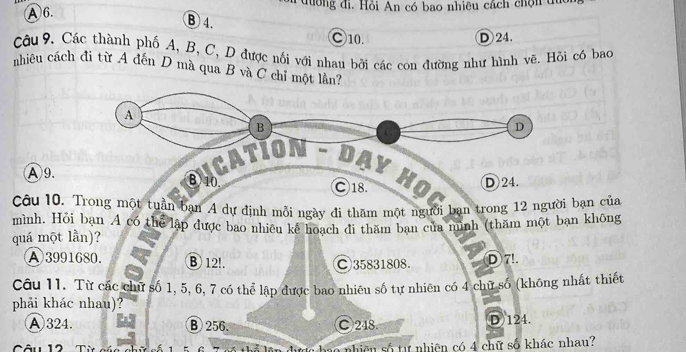 A 6. đường đi. Hồi An có bao nhiêu cách chộn du
B4.
○ 10. D 24.
Câu 9. Các thành phố A, B, C, D được nối với nhau bởi các con đường như hình vẽ. Hỏi có bao
nhiêu cách đi từ A đến D mà qua B và C chỉ một lần?
Sycatíon - dạy học
Ⓐ9.
Câu 10. Trong một tuần bạn A dự định mỗi ngày đi thăm một người ban trong 12 người bạn của
mình. Hỏi bạn A có thể lập được bao nhiêu kế hoạch đi thăm bạn của mình (thăm một bạn không
quá một lần)?
A 3991680. ⑧ 12!. ○ 35831808. D7!.
Câu 11. Từ các chữ số 1, 5, 6, 7 có thể lập được bao nhiêu số tự nhiên có 4 chữ số (không nhất thiết
phải khác nhau)?
A 324. B 256. C 248 (D) 124.
Câu 12 Từ các ự hao nhiên số tự nhiên có 4 chữ số khác nhau?