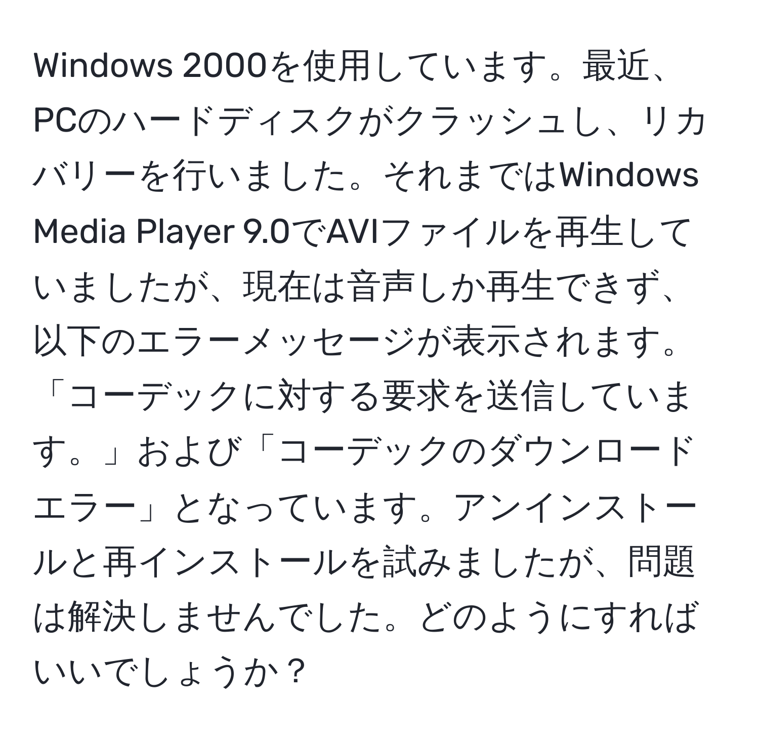 Windows 2000を使用しています。最近、PCのハードディスクがクラッシュし、リカバリーを行いました。それまではWindows Media Player 9.0でAVIファイルを再生していましたが、現在は音声しか再生できず、以下のエラーメッセージが表示されます。「コーデックに対する要求を送信しています。」および「コーデックのダウンロードエラー」となっています。アンインストールと再インストールを試みましたが、問題は解決しませんでした。どのようにすればいいでしょうか？