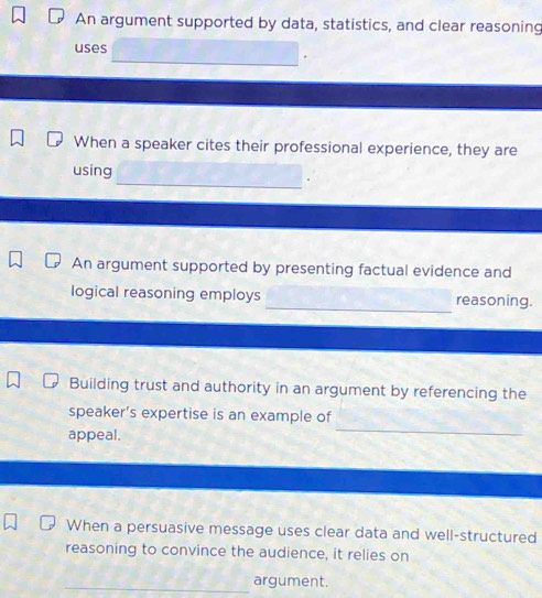 An argument supported by data, statistics, and clear reasoning 
uses 
_ 
When a speaker cites their professional experience, they are 
_ 
using 
An argument supported by presenting factual evidence and 
_ 
logical reasoning employs reasoning. 
Building trust and authority in an argument by referencing the 
speaker's expertise is an example of 
appeal. 
_ 
When a persuasive message uses clear data and well-structured 
reasoning to convince the audience, it relies on 
_argument.