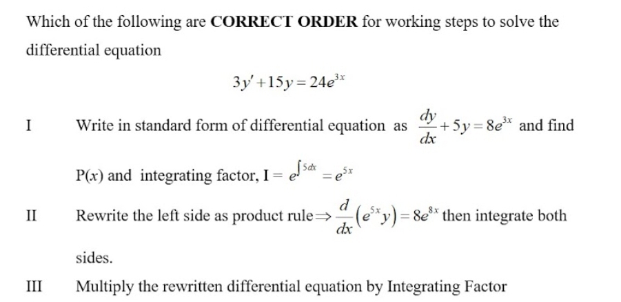 Which of the following are CORRECT ORDER for working steps to solve the
differential equation
3y'+15y=24e^(3x)
I Write in standard form of differential equation as  dy/dx +5y=8e^(3x) and find
P(x) and integrating factor, I=e^(∈t 5dx)=e^(5x)
I Rewrite the left side as product rule =  d/dx (e^(5x)y)=8e^(8x) then integrate both
sides.
III Multiply the rewritten differential equation by Integrating Factor