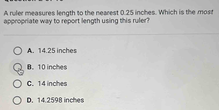 A ruler measures length to the nearest 0.25 inches. Which is the most
appropriate way to report length using this ruler?
A. 14.25 inches
B. 10 inches
C. 14 inches
D. 14.2598 inches