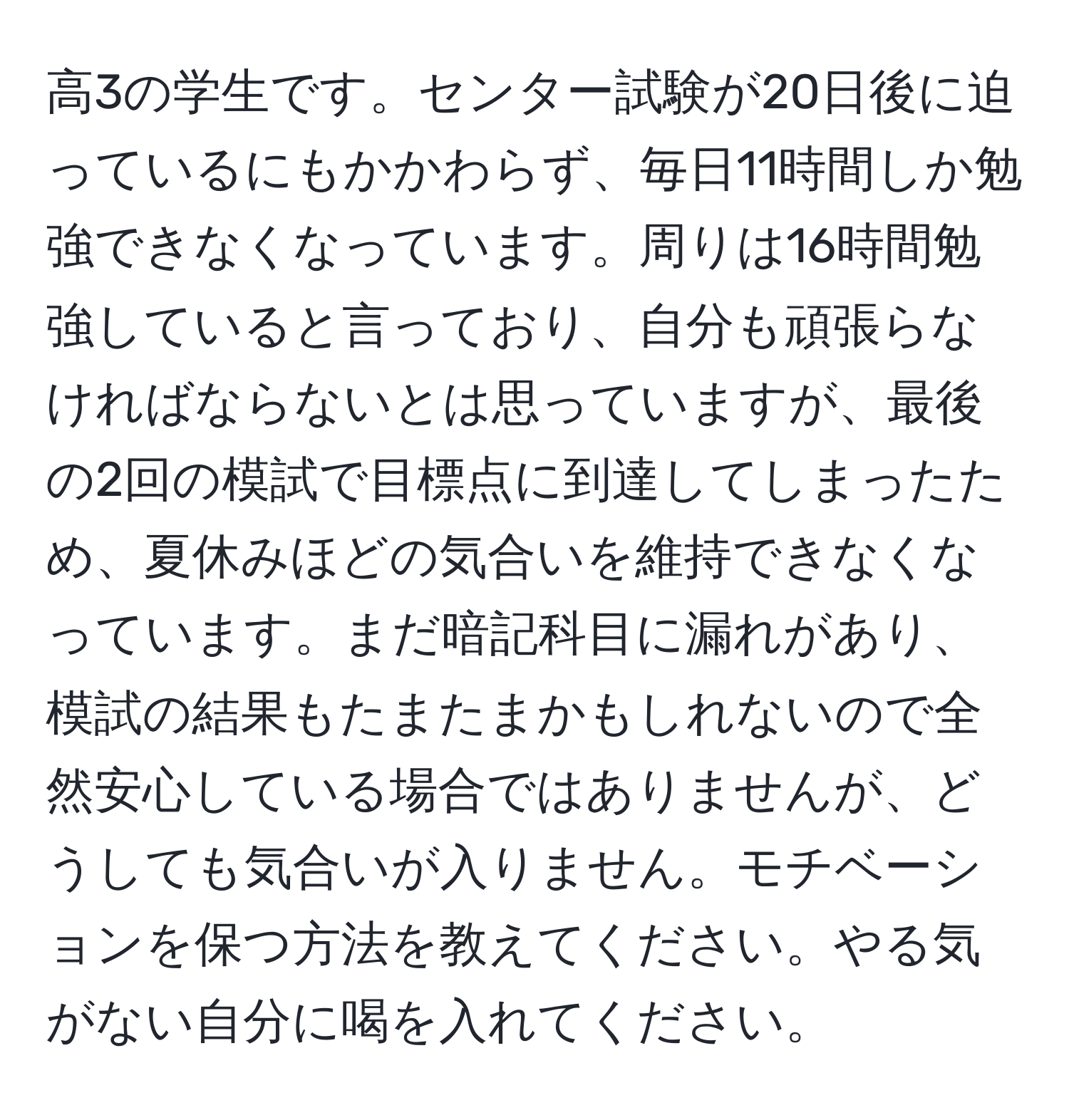 高3の学生です。センター試験が20日後に迫っているにもかかわらず、毎日11時間しか勉強できなくなっています。周りは16時間勉強していると言っており、自分も頑張らなければならないとは思っていますが、最後の2回の模試で目標点に到達してしまったため、夏休みほどの気合いを維持できなくなっています。まだ暗記科目に漏れがあり、模試の結果もたまたまかもしれないので全然安心している場合ではありませんが、どうしても気合いが入りません。モチベーションを保つ方法を教えてください。やる気がない自分に喝を入れてください。