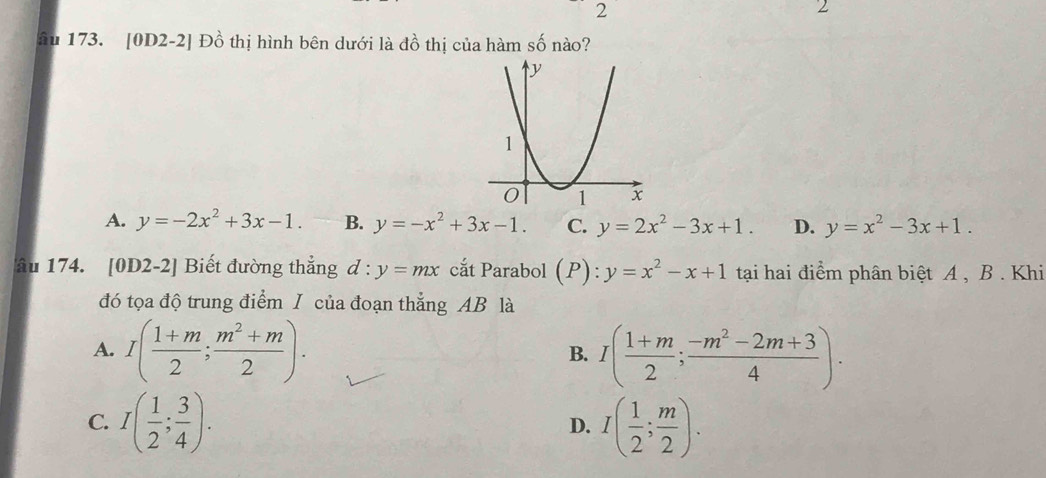 2
âu 173. [0D2-2] Đồ thị hình bên dưới là đồ thị của hàm số nào?
A. y=-2x^2+3x-1. B. y=-x^2+3x-1. C. y=2x^2-3x+1. D. y=x^2-3x+1. 
âu 174. [0D2-2] Biết đường thẳng d:y=mx cắt Parabol (P):y=x^2-x+1 tại hai điểm phân biệt A , B . Khi
đó tọa độ trung điểm I của đoạn thẳng AB là
A. I( (1+m)/2 ; (m^2+m)/2 ). I( (1+m)/2 ; (-m^2-2m+3)/4 ). 
B.
C. I( 1/2 ; 3/4 ). I( 1/2 ; m/2 ). 
D.