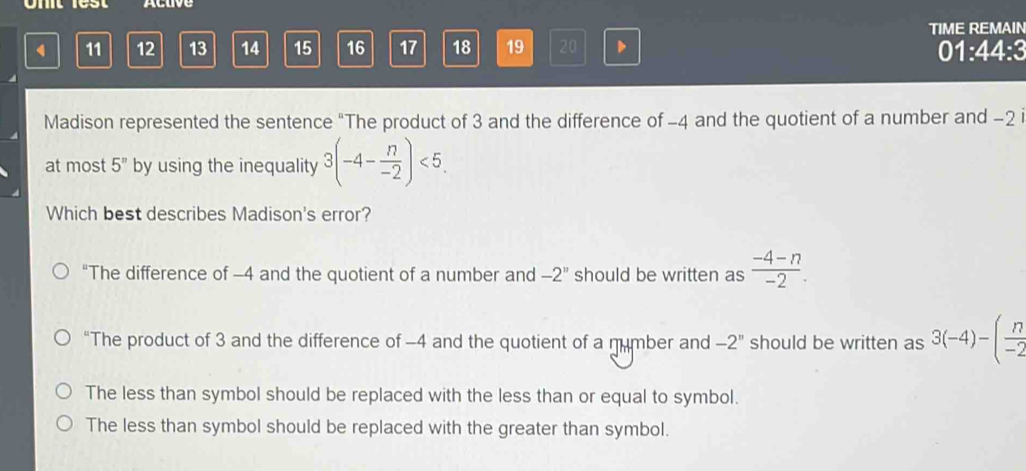 Ohit lest Actve
TIME REMAIN
11 12 13 14 15 16 17 18 19 20 、 01:44:3
Madison represented the sentence “The product of 3 and the difference of -4 and the quotient of a number and -2 i
at most 5^n by using the inequality 3(-4- n/-2 )<5</tex>. 
Which best describes Madison's error?
“The difference of -4 and the quotient of a number and -2'' should be written as  (-4-n)/-2 .
“The product of 3 and the difference of -4 and the quotient of a mumber and -2'' should be written as 3(-4)-( n/-2 
The less than symbol should be replaced with the less than or equal to symbol.
The less than symbol should be replaced with the greater than symbol.