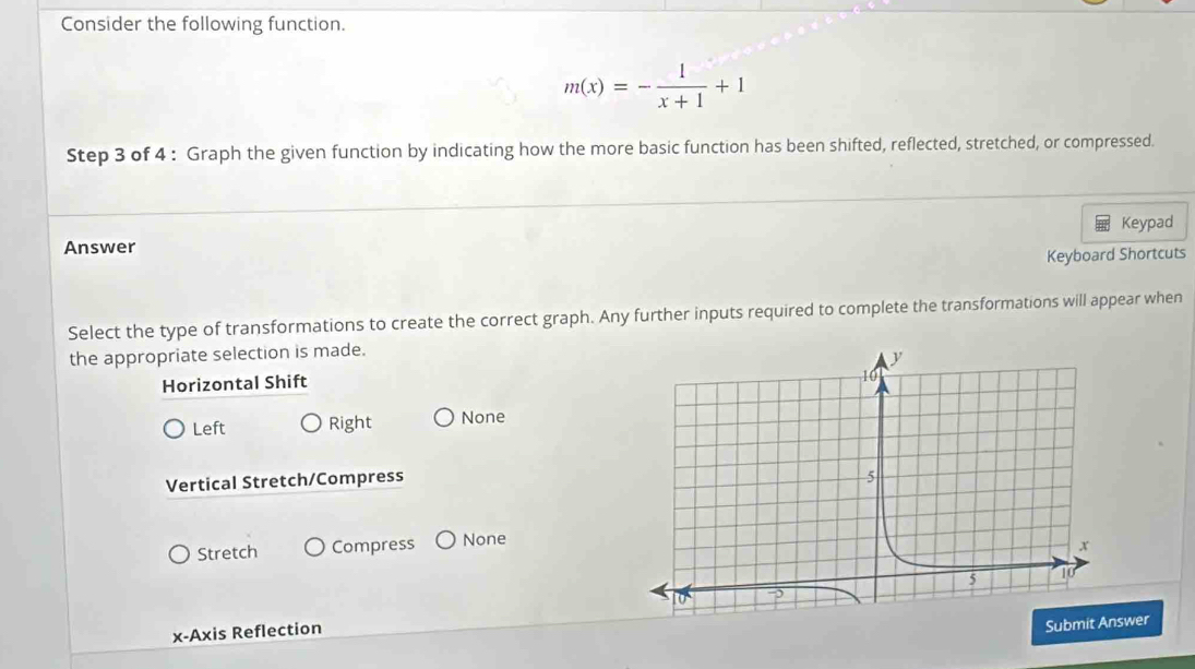 Consider the following function.
m(x)=- 1/x+1 +1
Step 3 of 4 : Graph the given function by indicating how the more basic function has been shifted, reflected, stretched, or compressed.
Answer Keypad
Keyboard Shortcuts
Select the type of transformations to create the correct graph. Any further inputs required to complete the transformations will appear when
the appropriate selection is made.
Horizontal Shift
Left Right None
Vertical Stretch/Compress
Stretch Compress None
x-Axis Reflection
Submit Answer