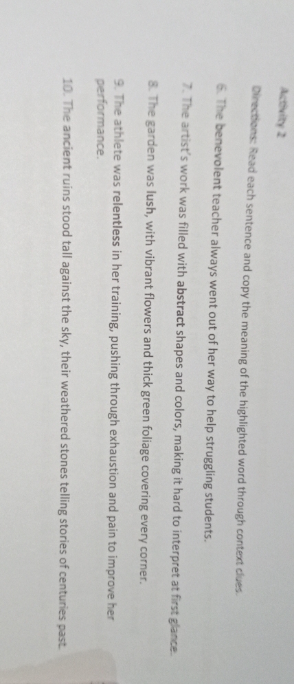 Activity 2 
Directions: Read each sentence and copy the meaning of the highlighted word through context clues. 
6. The benevolent teacher always went out of her way to help struggling students. 
7. The artist's work was filled with abstract shapes and colors, making it hard to interpret at first glance. 
8. The garden was lush, with vibrant flowers and thick green foliage covering every corner. 
9. The athlete was relentless in her training, pushing through exhaustion and pain to improve her 
performance. 
10. The ancient ruins stood tall against the sky, their weathered stones telling stories of centuries past.