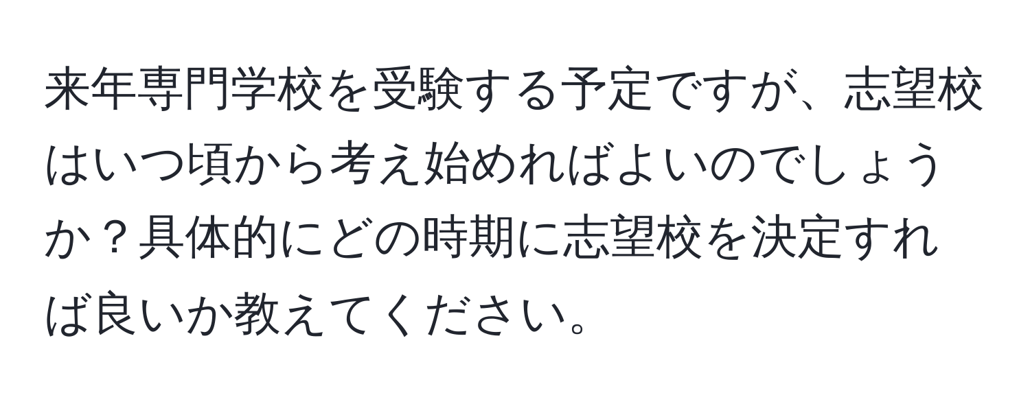 来年専門学校を受験する予定ですが、志望校はいつ頃から考え始めればよいのでしょうか？具体的にどの時期に志望校を決定すれば良いか教えてください。