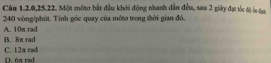 Câu 1.2. 0, 25.22. Một mộtơ bắt đầu khởi động nhanh dần đều, sau 2 giây đạt tốc độ ổn định
240 vòng/phút. Tính góc quay của môtơ trong thời gian đó.
A. 10π rad
B. 8π rad
C. 12π rad
D. 6π rad