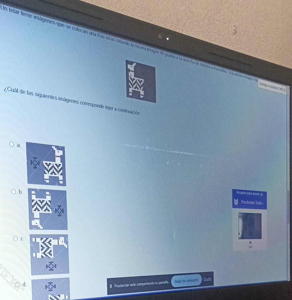 en telar tiene imágenes que se colocan una tras otras rotando la misma imagen 90 grados a la derecha de manera consecutiva. Si la primera imagen
Tiempo restante 0 40.35
Cuál de las siguientes imágenes corresponde tejer a continuación
a.
b.
Arrastre para mover +
Proctorizer Tools 
C.
Sale
I Proctorizer está compartiendo tu pantalla. Dejar de compartir Ocultar