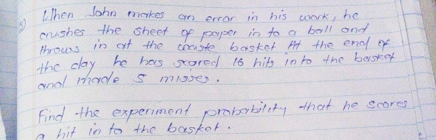 ③ hen John makes an error in his work, he 
crushes the sheet of paper in to a bell and 
throws in at the couste basket At the end of 
the day he has scored 16 hits in to the besker 
and made s mlsses. 
Find the experment probability that he scores 
a hit in to the basker. 
F