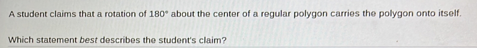 A student claims that a rotation of 180° about the center of a regular polygon carries the polygon onto itself. 
Which statement best describes the student's claim?