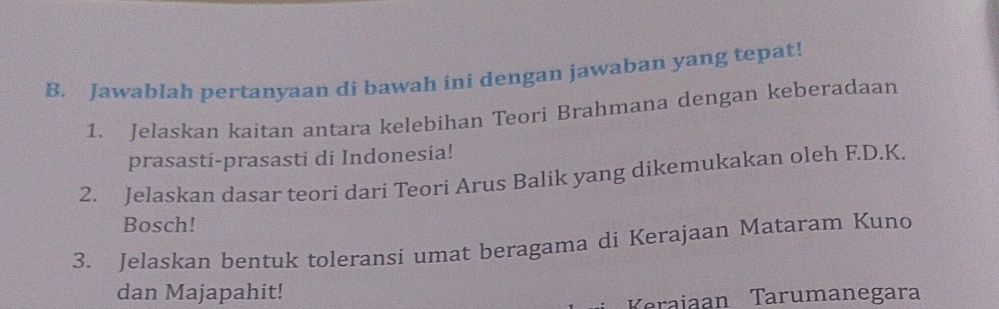 Jawablah pertanyaan di bawah ini dengan jawaban yang tepat! 
1. Jelaskan kaitan antara kelebihan Teori Brahmana dengan keberadaan 
prasasti-prasasti di Indonesia! 
2. Jelaskan dasar teori dari Teori Arus Balik yang dikemukakan oleh F.D.K. 
Bosch! 
3. Jelaskan bentuk toleransi umat beragama di Kerajaan Mataram Kuno 
dan Majapahit! 
Kraiaan Tarumanegara