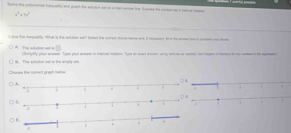 quastion: 1 pointié posso
Solve the polynomial inequality and graph the solution set on a real number line. Express the solution set in interval retation.
x^3≥ 7x^2
Solve the inequality. What is the solution set? Select the correct choice below and, if necessary, 1931 in the answer ticx to compiess your choics.
A. The solution set is □ 
(Simplify your answer. Type your answer in interval notation. Type an exact answer, using redicals as neaded. Use intagers or tracsions for my numters in the epresss)
B. The solution set is the empty set.
Choose the correct graph below.