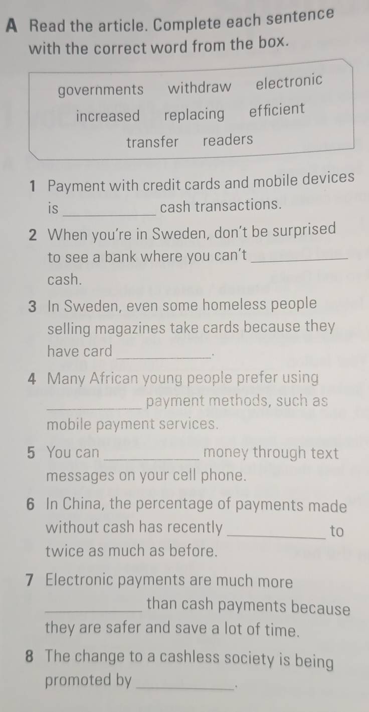 A Read the article. Complete each sentence 
with the correct word from the box. 
governments withdraw electronic 
increased replacing efficient 
transfer readers 
1 Payment with credit cards and mobile devices 
is_ cash transactions. 
2 When you’re in Sweden, don’t be surprised 
to see a bank where you can’t_ 
cash. 
3 In Sweden, even some homeless people 
selling magazines take cards because they 
have card_ 
4 Many African young people prefer using 
_payment methods, such as 
mobile payment services. 
5 You can _money through text 
messages on your cell phone. 
6 In China, the percentage of payments made 
without cash has recently _to 
twice as much as before. 
7 Electronic payments are much more 
_than cash payments because 
they are safer and save a lot of time. 
8 The change to a cashless society is being 
promoted by_