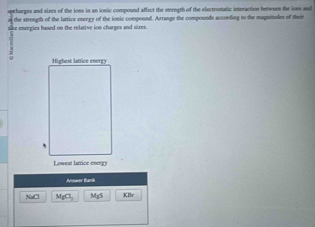 charges and sizes of the ions in an ionic compound affect the strength of the electrostatic interaction between the ions and 
1 the strength of the lattice energy of the ionic compound. Arrange the compounds according to the magnitudes of their 
tice energies based on the relative ion charges and sizes. 
a 
Highest lattice energy 
Lowest lattice energy 
Answer Bank
NaCl MgCl_2 MgS KBr