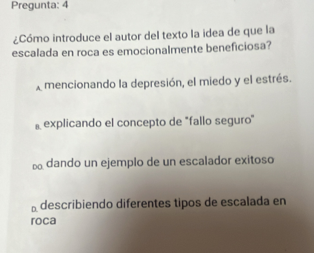 Pregunta: 4
¿Cómo introduce el autor del texto la idea de que la
escalada en roca es emocionalmente beneficiosa?
A mencionando la depresión, el miedo y el estrés.
⊥ explicando el concepto de "fallo seguro"
dando un ejemplo de un escalador exitoso
⊥ describiendo diferentes tipos de escalada en
roca